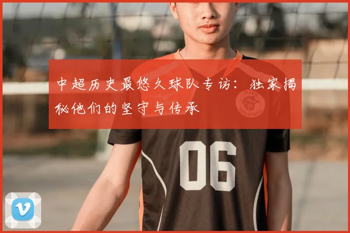 中超历史最悠久球队专访：独家揭秘他们的坚守与传承
