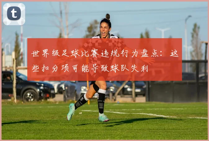 世界级足球比赛违规行为盘点:这些扣分项可能导致球队失利