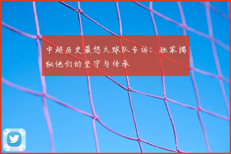 中超历史最悠久球队专访:独家揭秘他们的坚守与传承