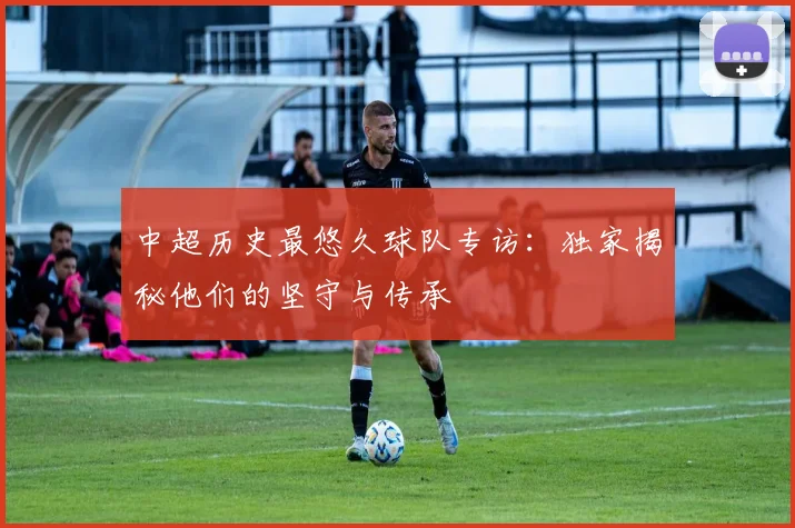 中超历史最悠久球队专访:独家揭秘他们的坚守与传承