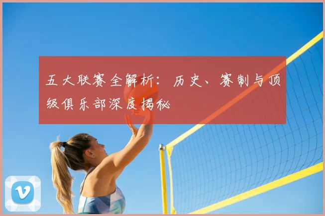五大联赛全解析：历史、赛制与顶级俱乐部深度揭秘